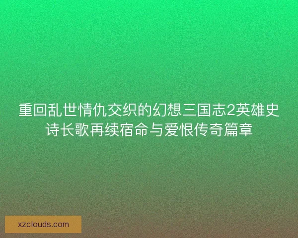 重回乱世情仇交织的幻想三国志2英雄史诗长歌再续宿命与爱恨传奇篇章