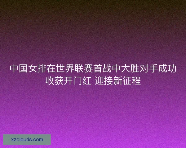 中国女排在世界联赛首战中大胜对手成功收获开门红 迎接新征程