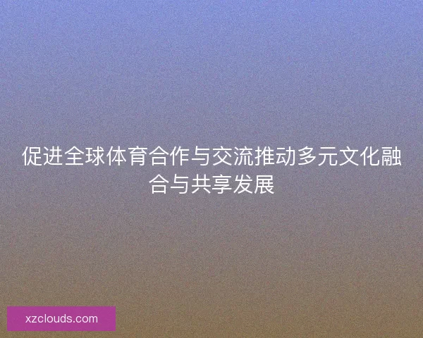 促进全球体育合作与交流推动多元文化融合与共享发展