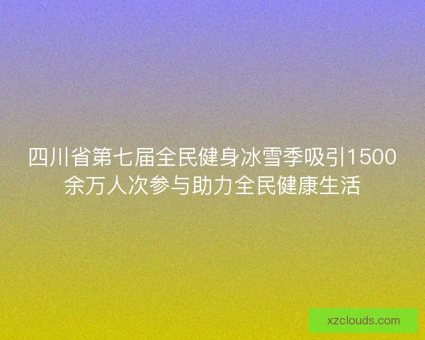 四川省第七届全民健身冰雪季吸引1500余万人次参与助力全民健康生活