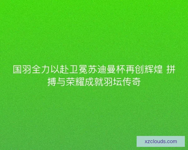 国羽全力以赴卫冕苏迪曼杯再创辉煌 拼搏与荣耀成就羽坛传奇