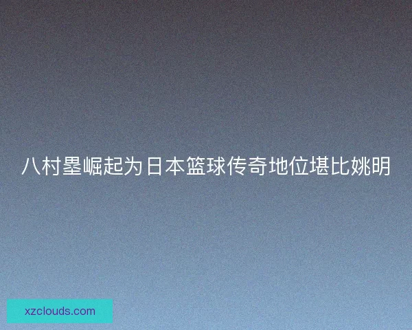八村塁崛起为日本篮球传奇地位堪比姚明